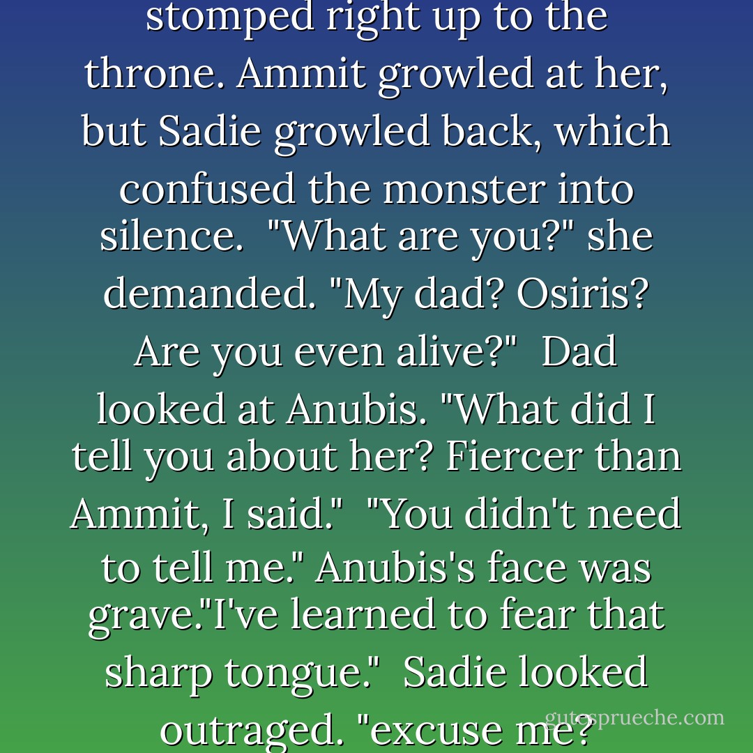 Hang on," Sadie said. She stomped right up to the throne. Ammit growled at her, but Sadie growled back, which confused the monster into silence.<br /> "What are you?" she demanded. "My dad? Osiris? Are you even alive?"<br /> Dad looked at Anubis. "What did I tell you about her? Fiercer than Ammit, I said."<br /> "You didn't need to tell me." Anubis's face was grave."I've learned to fear that sharp tongue."<br /> Sadie looked outraged. "excuse me? - Rick Riordan