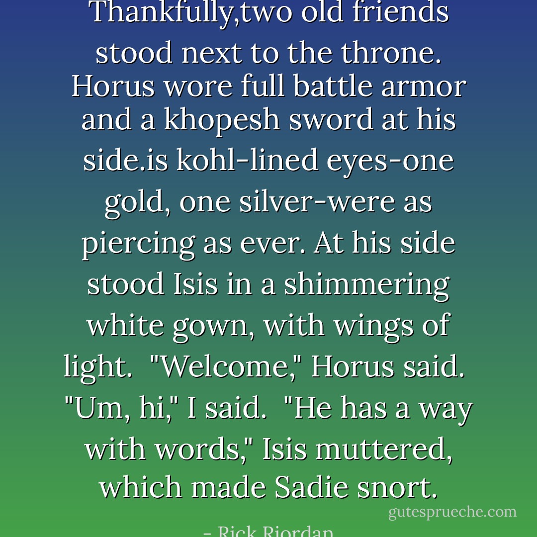 Thankfully,two old friends stood next to the throne. Horus wore full battle armor and a khopesh sword at his side.is kohl-lined eyes-one gold, one silver-were as piercing as ever. At his side stood Isis in a shimmering white gown, with wings of light.<br /> "Welcome," Horus said.<br /> "Um, hi," I said.<br /> "He has a way with words," Isis muttered, which made Sadie snort. - Rick Riordan