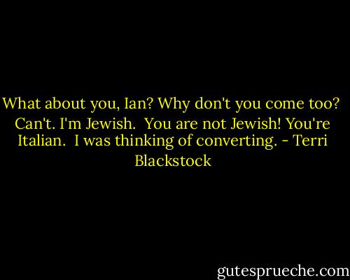 What about you, Ian? Why don't you come too? <br />Can't. I'm Jewish. <br />You are not Jewish! You're Italian. <br />I was thinking of converting. - Terri Blackstock