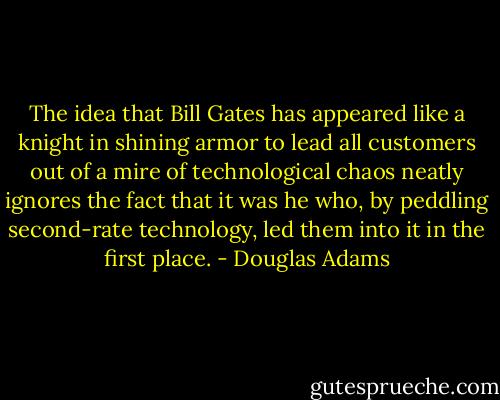 The idea that Bill Gates has appeared like a knight in shining armor to lead all customers out of a mire of technological chaos neatly ignores the fact that it was he who, by peddling second-rate technology, led them into it in the first place. - Douglas Adams