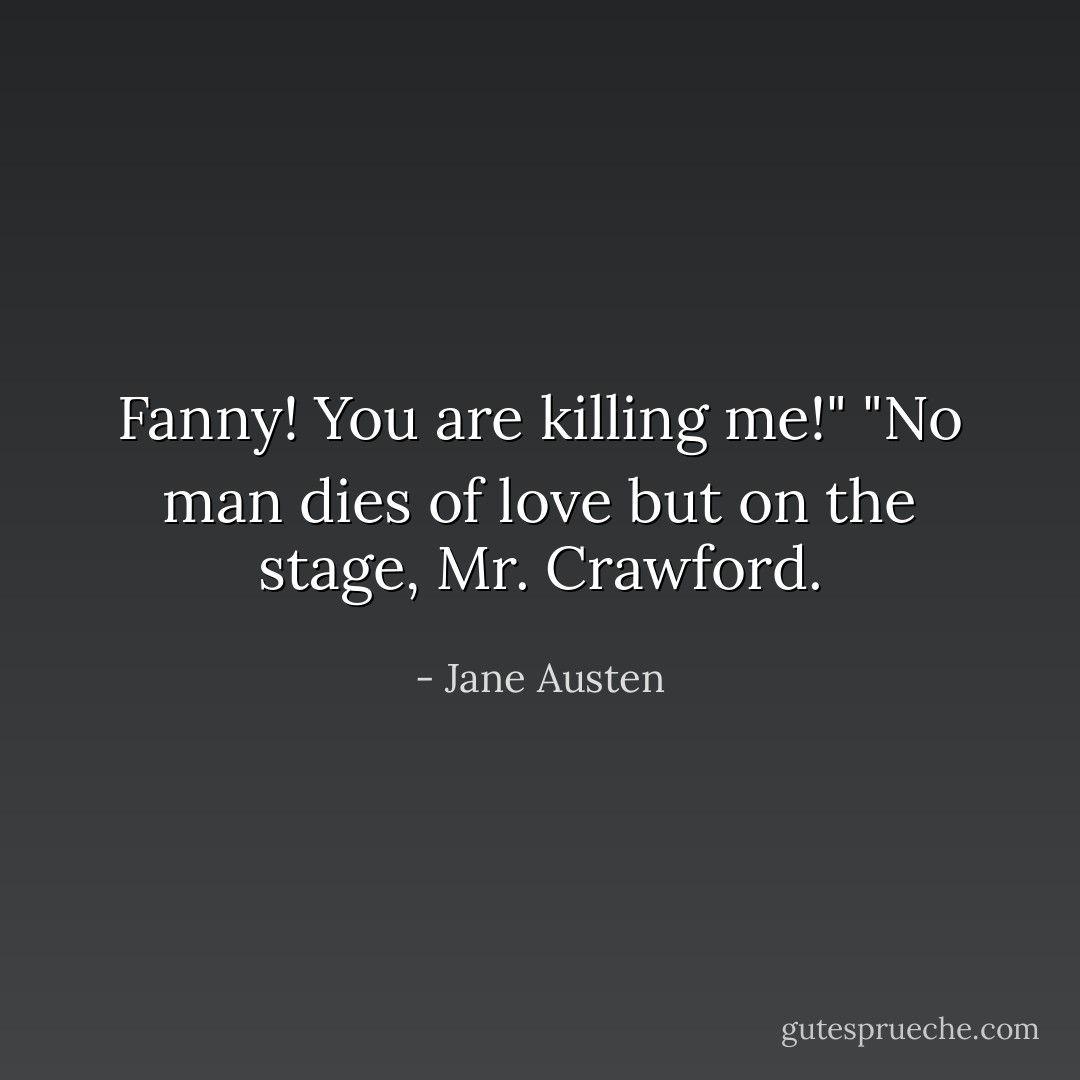 Fanny! You are killing me!"<br />"No man dies of love but on the stage, Mr. Crawford. - Jane Austen