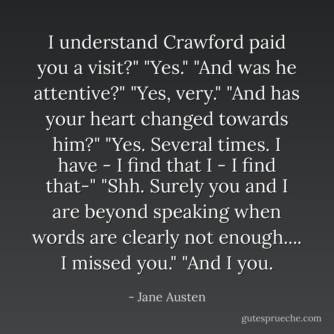 I understand Crawford paid you a visit?"<br />"Yes."<br />"And was he attentive?"<br />"Yes, very."<br />"And has your heart changed towards him?"<br />"Yes. Several times. I have - I find that I - I find that-"<br />"Shh. Surely you and I are beyond speaking when words are clearly not enough.... I missed you."<br />"And I you. - Jane Austen