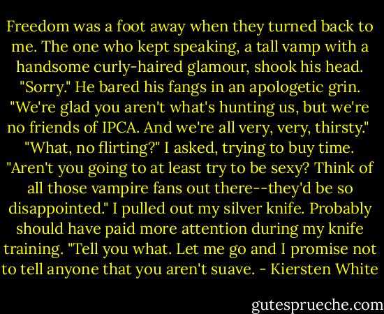 Freedom was a foot away when they turned back to me. The one who kept speaking, a tall vamp with a handsome curly-haired glamour, shook his head. "Sorry." He bared his fangs in an apologetic grin. "We're glad you aren't what's hunting us, but we're no friends of IPCA. And we're all very, very, thirsty."<br /><br />"What, no flirting?" I asked, trying to buy time. "Aren't you going to at least try to be sexy? Think of all those vampire fans out there--they'd be so disappointed." I pulled out my silver knife. Probably should have paid more attention during my knife training. "Tell you what. Let me go and I promise not to tell anyone that you aren't suave. - Kiersten White