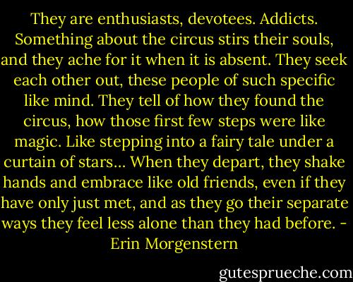 They are enthusiasts, devotees. Addicts. Something about the circus stirs their souls, and they ache for it when it is absent. They seek each other out, these people of such specific like mind. They tell of how they found the circus, how those first few steps were like magic. Like stepping into a fairy tale under a curtain of stars… When they depart, they shake hands and embrace like old friends, even if they have only just met, and as they go their separate ways they feel less alone than they had before. - Erin Morgenstern