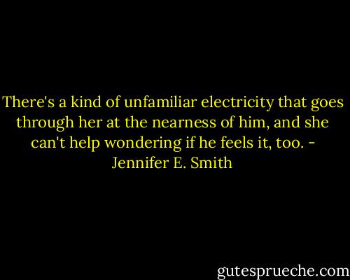 There's a kind of unfamiliar electricity that goes through her at the nearness of him, and she can't help wondering if he feels it, too. - Jennifer E. Smith