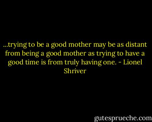 ...trying to be a good mother may be as distant from being a good mother as trying to have a good time is from truly having one. - Lionel Shriver