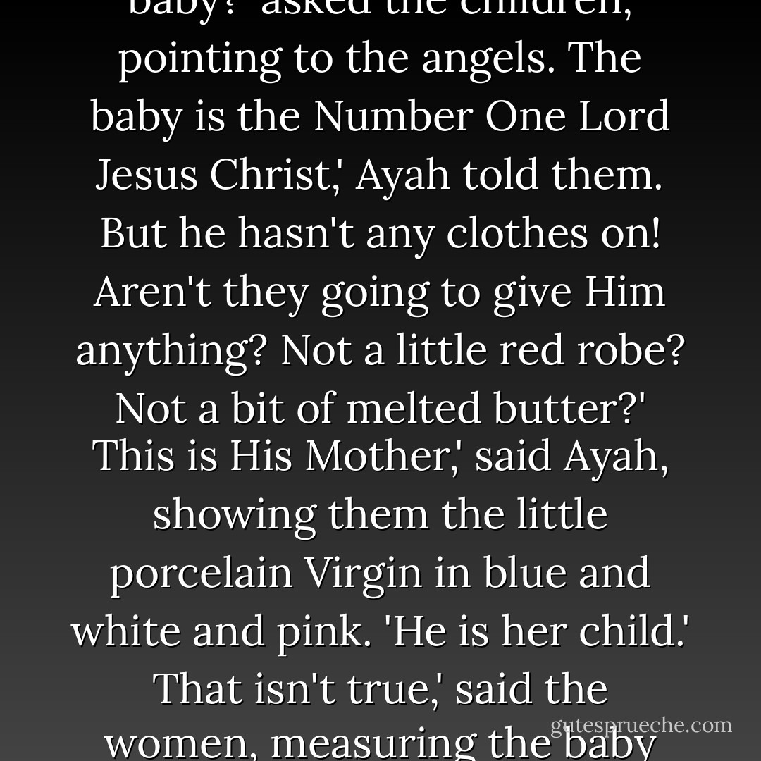 She made a creche outside the Inn. The natives thought it was wonderful, and Sister Honey was gratified by their numbers.<br />Why have the devils with wings come to mock at the poor baby?' asked the children, pointing to the angels.<br />The baby is the Number One Lord Jesus Christ,' Ayah told them.<br />But he hasn't any clothes on! Aren't they going to give Him anything? Not a little red robe? Not a bit of melted butter?'<br />This is His Mother,' said Ayah, showing them the little porcelain Virgin in blue and white and pink. 'He is her child.'<br />That isn't true,' said the women, measuring the baby with their eyes. 'He's too big to be possible. Probably He's a dragon, an evil spirit in the shape of a child, and presently He'll eat up the woman. - Rumer Godden