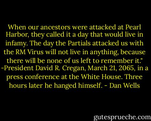 When our ancestors were attacked at Pearl Harbor, they called it a day that would live in infamy. The day the Partials attacked us with the RM Virus will not live in anything, because there will be none of us left to remember it."<br />-President David R. Cregan, March 21, 2065, in a press conference at the White House. Three hours later he hanged himself. - Dan Wells
