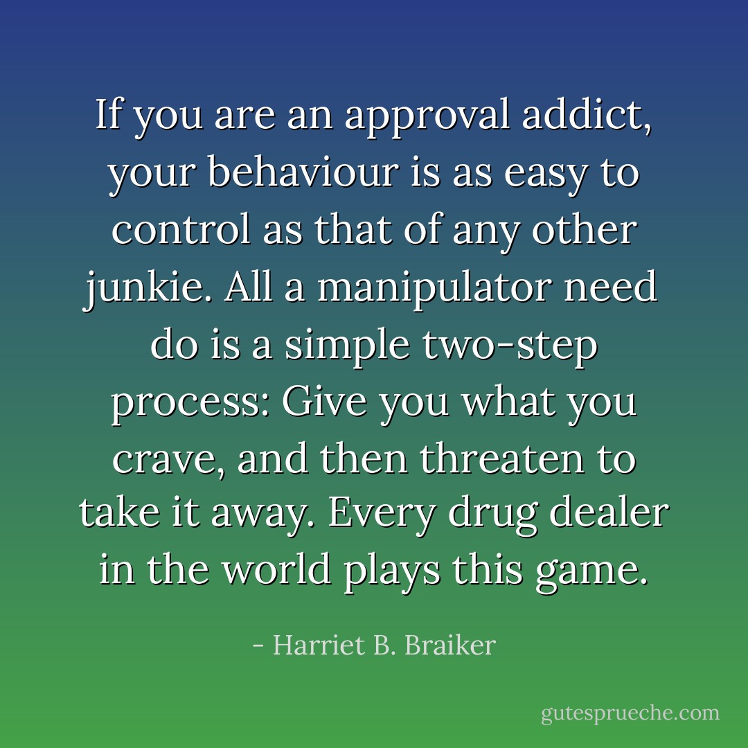 If you are an approval addict, your behaviour is as easy to control as that of any other junkie. All a manipulator need do is a simple two-step process: Give you what you crave, and then threaten to take it away. Every drug dealer in the world plays this game. - Harriet B. Braiker