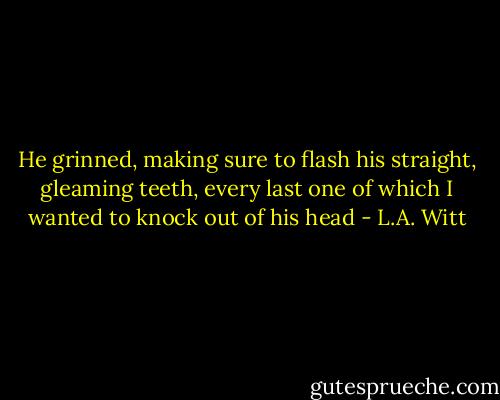 He grinned, making sure to flash his straight, gleaming teeth, every last one of which I wanted to knock out of his head - L.A. Witt