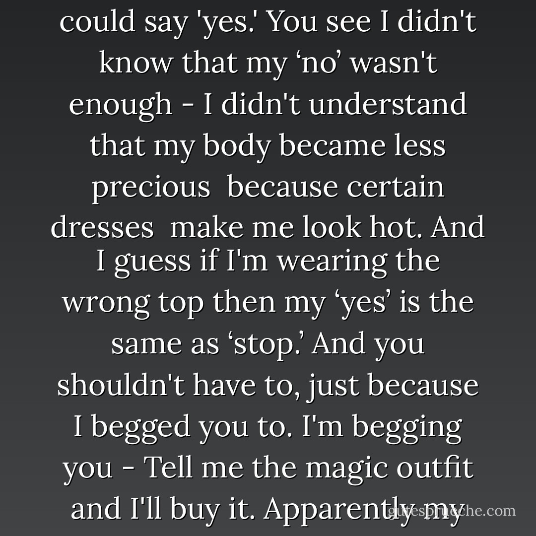 I notice you have the assault proof vest -<br />So it's my fault I guess.<br />So apparently I didn't say 'no' as loud as my clothes could say 'yes.'<br />You see I didn't know that my ‘no’ wasn't enough -<br />I didn't understand that my body became less precious <br />because certain dresses <br />make me look hot.<br />And I guess if I'm wearing the wrong top<br />then my ‘yes’ is the same as ‘stop.’<br />And you shouldn't have to, just because I begged you to.<br />I'm begging you -<br />Tell me the magic outfit and I'll buy it.<br />Apparently my ‘no’ wasn't heard,<br />even when I screamed.<br />So I need my clothes to be quiet. - Connell, Steve