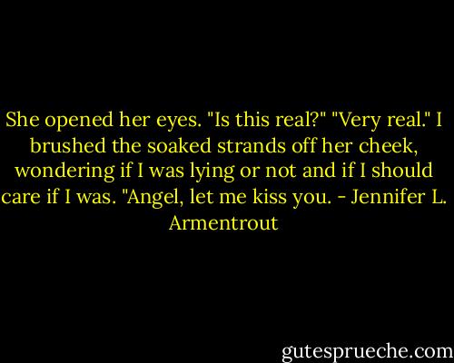 She opened her eyes. "Is this real?"<br />"Very real." I brushed the soaked strands off her cheek, wondering if I was lying or not and if I should care if I was. "Angel, let me kiss you. - Jennifer L. Armentrout