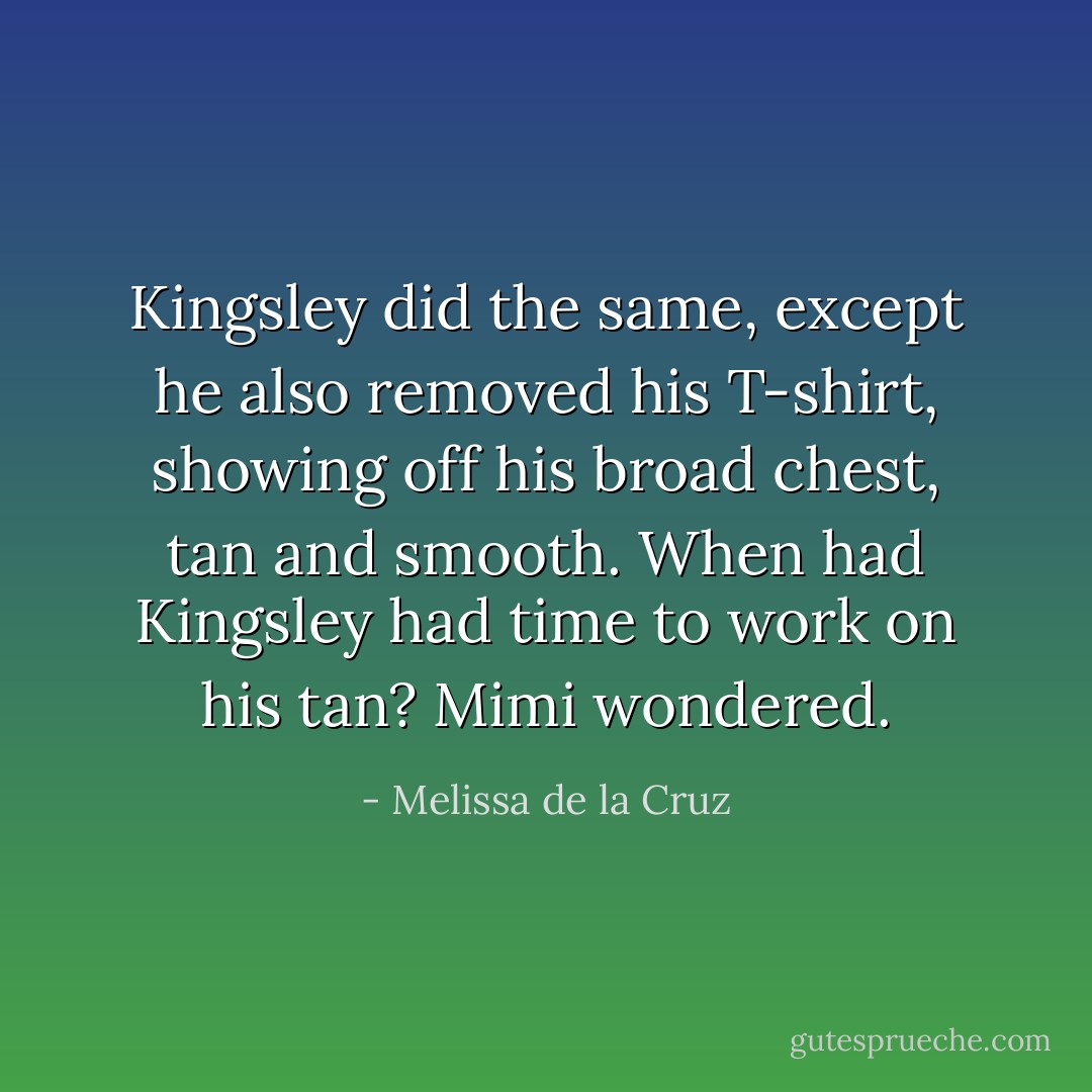 Kingsley did the same, except he also removed his T-shirt, showing off his broad chest, tan and smooth. When had Kingsley had time to work on his tan? Mimi wondered. - Melissa de la Cruz