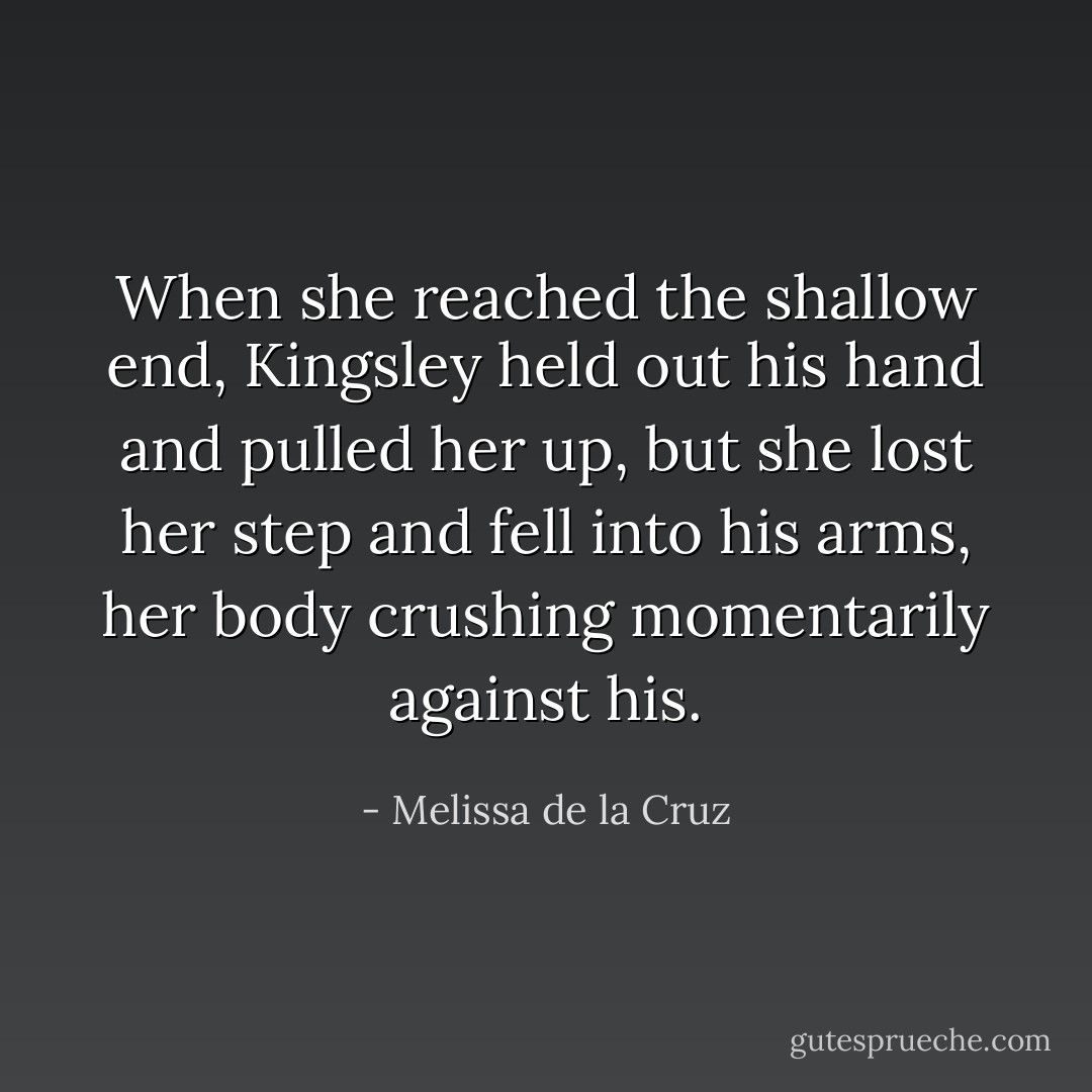 When she reached the shallow end, Kingsley held out his hand and pulled her up, but she lost her step and fell into his arms, her body crushing momentarily against his. - Melissa de la Cruz