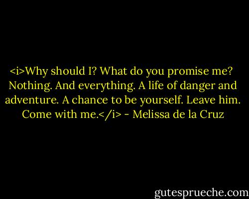 <i>Why should I? What do you promise me?<br /><br />Nothing. And everything. A life of danger and adventure. A chance to be yourself. Leave him. Come with me.</i> - Melissa de la Cruz