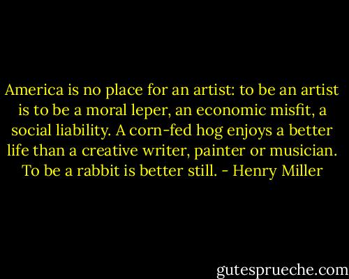 America is no place for an artist: to be an artist is to be a moral leper, an economic misfit, a social liability. A corn-fed hog enjoys a better life than a creative writer, painter or musician. To be a rabbit is better still. - Henry Miller