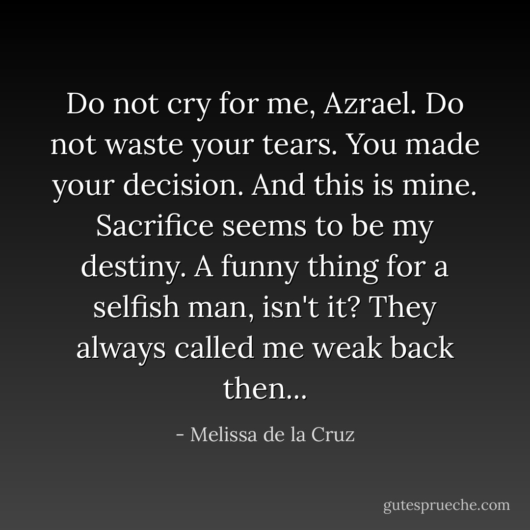 Do not cry for me, Azrael. Do not waste your tears. You made your decision. And this is mine. Sacrifice seems to be my destiny. A funny thing for a selfish man, isn't it? They always called me weak back then... - Melissa de la Cruz