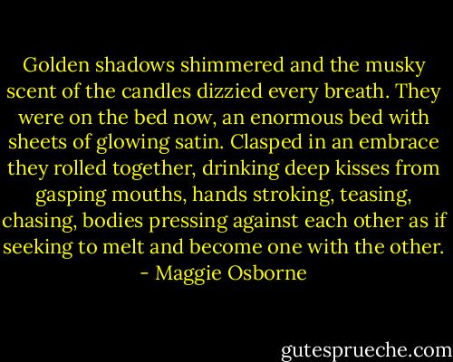 Golden shadows shimmered and the musky scent of the candles dizzied every breath. They were on the bed now, an enormous bed with sheets of glowing satin. Clasped in an embrace they rolled together, drinking deep kisses from gasping mouths, hands stroking, teasing, chasing, bodies pressing against each other as if seeking to melt and become one with the other. - Maggie Osborne
