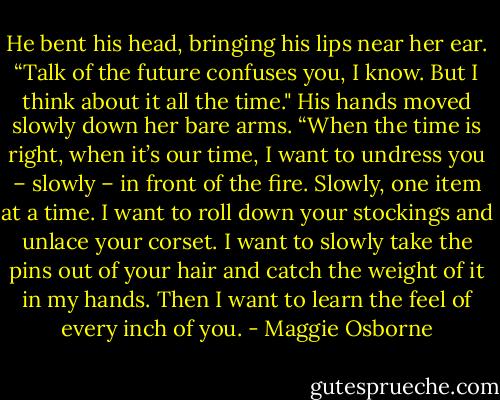 He bent his head, bringing his lips near her ear. “Talk of the future confuses you, I know. But I think about it all the time."<br />His hands moved slowly down her bare arms. “When the time is right, when it’s our time, I want to undress you – slowly – in front of the fire. Slowly, one item at a time. I want to roll down your stockings and unlace your corset. I want to slowly take the pins out of your hair and catch the weight of it in my hands. Then I want to learn the feel of every inch of you. - Maggie Osborne