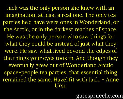 Jack was the only person she knew with an imagination, at least a real one. The only tea parties he’d have were ones in Wonderland, or the Arctic, or in the darkest reaches of space. He was the only person who saw things for what they could be instead of just what they were. He saw what lived beyond the edges of the things your eyes took in. And though they eventually grew out of Wonderland Arctic space-people tea parties, that essential thing remained the same. Hazel fit with Jack. - Anne Ursu