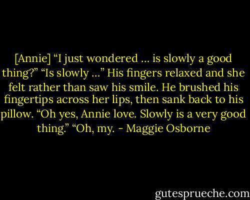 [Annie] “I just wondered … is slowly a good thing?”<br />“Is slowly …” His fingers relaxed and she felt rather than saw his smile. He brushed his fingertips across her lips, then sank back to his pillow. “Oh yes, Annie love. Slowly is a very good thing.”<br />“Oh, my. - Maggie Osborne