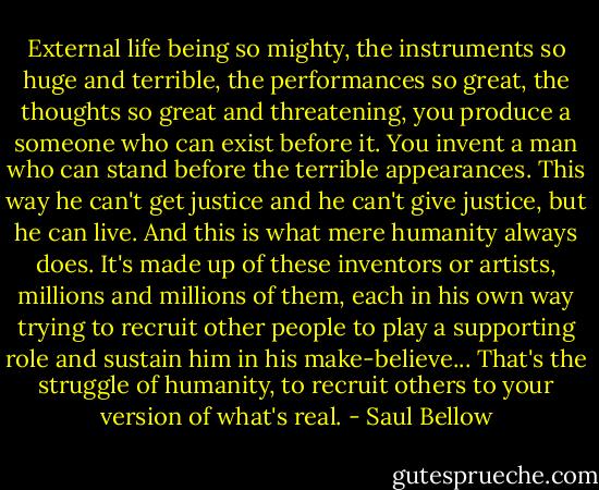External life being so mighty, the instruments so huge and terrible, the performances so great, the thoughts so great and threatening, you produce a someone who can exist before it. You invent a man who can stand before the terrible appearances. This way he can't get justice and he can't give justice, but he can live. And this is what mere humanity always does. It's made up of these inventors or artists, millions and millions of them, each in his own way trying to recruit other people to play a supporting role and sustain him in his make-believe... That's the struggle of humanity, to recruit others to your version of what's real. - Saul Bellow