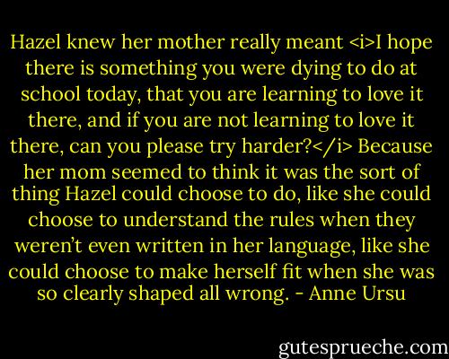 Hazel knew her mother really meant <i>I hope there is something you were dying to do at school today, that you are learning to love it there, and if you are not learning to love it there, can you please try harder?</i> Because her mom seemed to think it was the sort of thing Hazel could choose to do, like she could choose to understand the rules when they weren’t even written in her language, like she could choose to make herself fit when she was so clearly shaped all wrong. - Anne Ursu