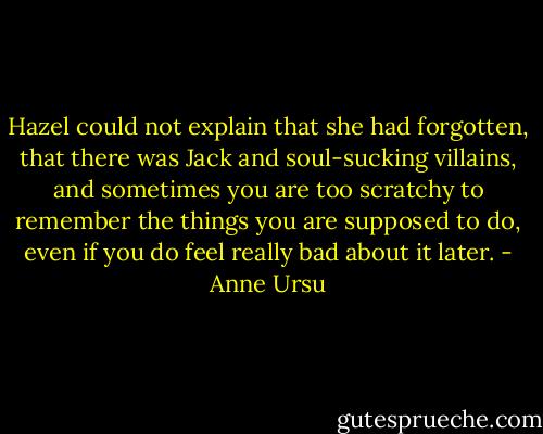 Hazel could not explain that she had forgotten, that there was Jack and soul-sucking villains, and sometimes you are too scratchy to remember the things you are supposed to do, even if you do feel really bad about it later. - Anne Ursu