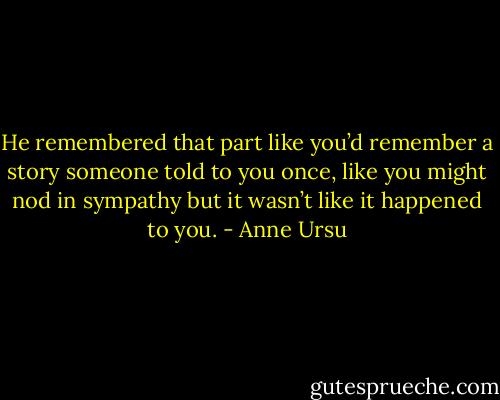 He remembered that part like you’d remember a story someone told to you once, like you might nod in sympathy but it wasn’t like it happened to you. - Anne Ursu