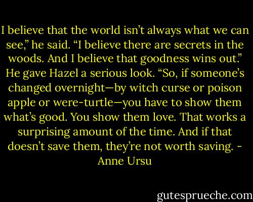 I believe that the world isn’t always what we can see,” he said. “I believe there are secrets in the woods. And I believe that goodness wins out.” He gave Hazel a serious look. “So, if someone’s changed overnight—by witch curse or poison apple or were-turtle—you have to show them what’s good. You show them love. That works a surprising amount of the time. And if that doesn’t save them, they’re not worth saving. - Anne Ursu