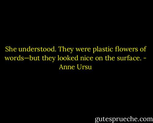 She understood. They were plastic flowers of words—but they looked nice on the surface. - Anne Ursu