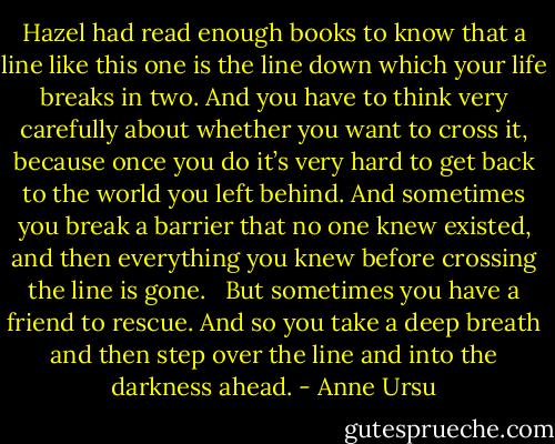 Hazel had read enough books to know that a line like this one is the line down which your life breaks in two. And you have to think very carefully about whether you want to cross it, because once you do it’s very hard to get back to the world you left behind. And sometimes you break a barrier that no one knew existed, and then everything you knew before crossing the line is gone. <br /><br />But sometimes you have a friend to rescue. And so you take a deep breath and then step over the line and into the darkness ahead. - Anne Ursu