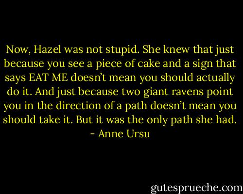 Now, Hazel was not stupid. She knew that just because you see a piece of cake and a sign that says EAT ME doesn’t mean you should actually do it. And just because two giant ravens point you in the direction of a path doesn’t mean you should take it. But it was the only path she had. - Anne Ursu