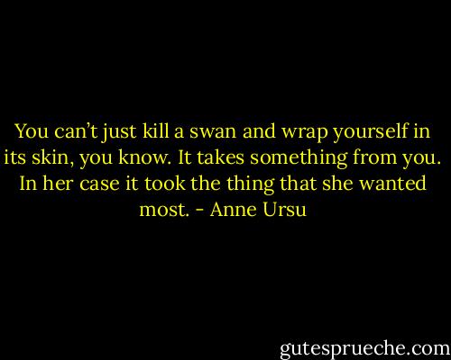 You can’t just kill a swan and wrap yourself in its skin, you know. It takes something from you. In her case it took the thing that she wanted most. - Anne Ursu