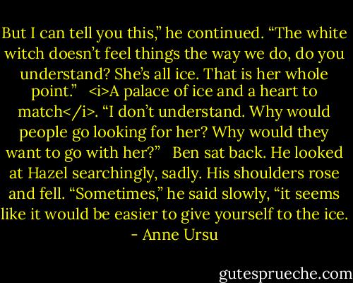 But I can tell you this,” he continued. “The white witch doesn’t feel things the way we do, do you understand? She’s all ice. That is her whole point.” <br /><br /><i>A palace of ice and a heart to match</i>. “I don’t understand. Why would people go looking for her? Why would they want to go with her?” <br /><br />Ben sat back. He looked at Hazel searchingly, sadly. His shoulders rose and fell. “Sometimes,” he said slowly, “it seems like it would be easier to give yourself to the ice. - Anne Ursu