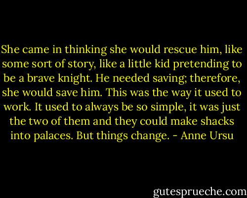 She came in thinking she would rescue him, like some sort of story, like a little kid pretending to be a brave knight. He needed saving; therefore, she would save him. This was the way it used to work. It used to always be so simple, it was just the two of them and they could make shacks into palaces. But things change. - Anne Ursu