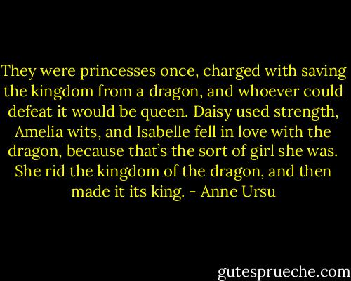 They were princesses once, charged with saving the kingdom from a dragon, and whoever could defeat it would be queen. Daisy used strength, Amelia wits, and Isabelle fell in love with the dragon, because that’s the sort of girl she was. She rid the kingdom of the dragon, and then made it its king. - Anne Ursu