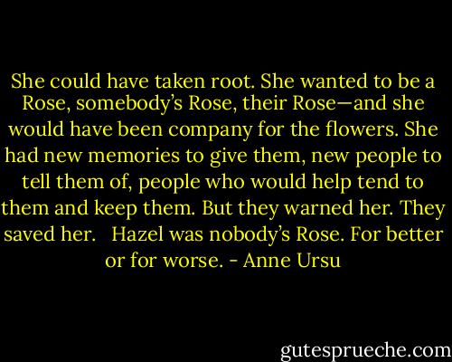 She could have taken root. She wanted to be a Rose, somebody’s Rose, their Rose—and she would have been company for the flowers. She had new memories to give them, new people to tell them of, people who would help tend to them and keep them. But they warned her. They saved her. <br /><br />Hazel was nobody’s Rose. For better or for worse. - Anne Ursu