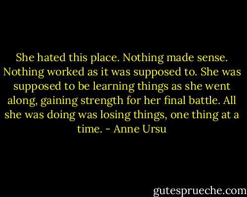 She hated this place. Nothing made sense. Nothing worked as it was supposed to. She was supposed to be learning things as she went along, gaining strength for her final battle. All she was doing was losing things, one thing at a time. - Anne Ursu