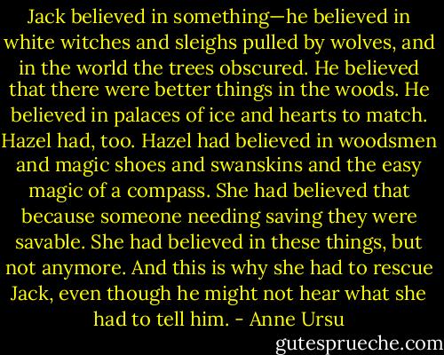 Jack believed in something—he believed in white witches and sleighs pulled by wolves, and in the world the trees obscured. He believed that there were better things in the woods. He believed in palaces of ice and hearts to match. Hazel had, too. Hazel had believed in woodsmen and magic shoes and swanskins and the easy magic of a compass. She had believed that because someone needing saving they were savable. She had believed in these things, but not anymore. And this is why she had to rescue Jack, even though he might not hear what she had to tell him. - Anne Ursu