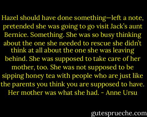 Hazel should have done something—left a note, pretended she was going to go visit Jack’s aunt Bernice. Something. She was so busy thinking about the one she needed to rescue she didn’t think at all about the one she was leaving behind. She was supposed to take care of her mother, too. She was not supposed to be sipping honey tea with people who are just like the parents you think you are supposed to have. Her mother was what she had. - Anne Ursu