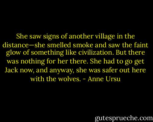 She saw signs of another village in the distance—she smelled smoke and saw the faint glow of something like civilization. But there was nothing for her there. She had to go get Jack now, and anyway, she was safer out here with the wolves. - Anne Ursu
