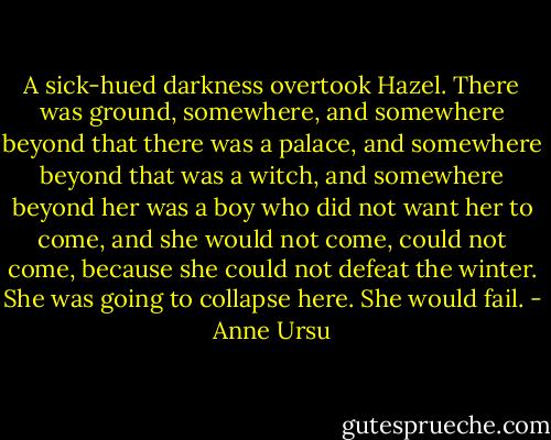 A sick-hued darkness overtook Hazel. There was ground, somewhere, and somewhere beyond that there was a palace, and somewhere beyond that was a witch, and somewhere beyond her was a boy who did not want her to come, and she would not come, could not come, because she could not defeat the winter. She was going to collapse here. She would fail. - Anne Ursu