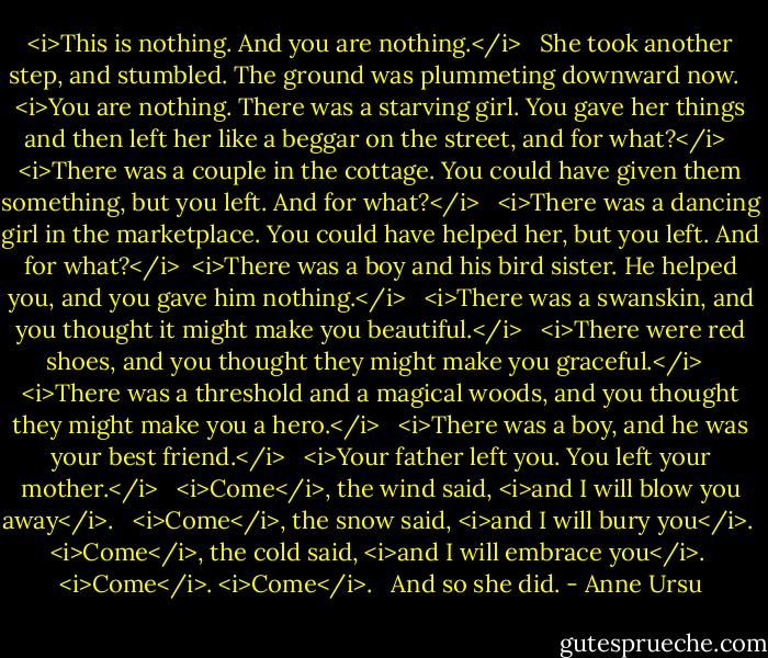 <i>This is nothing. And you are nothing.</i> <br /><br />She took another step, and stumbled. The ground was plummeting downward now. <br /><br /><i>You are nothing. There was a starving girl. You gave her things and then left her like a beggar on the street, and for what?</i> <br /><br /><i>There was a couple in the cottage. You could have given them something, but you left. And for what?</i> <br /><br /><i>There was a dancing girl in the marketplace. You could have helped her, but you left. And for what?</i><br /><br /><i>There was a boy and his bird sister. He helped you, and you gave him nothing.</i> <br /><br /><i>There was a swanskin, and you thought it might make you beautiful.</i> <br /><br /><i>There were red shoes, and you thought they might make you graceful.</i> <br /><br /><i>There was a threshold and a magical woods, and you thought they might make you a hero.</i> <br /><br /><i>There was a boy, and he was your best friend.</i> <br /><br /><i>Your father left you. You left your mother.</i> <br /><br /><i>Come</i>, the wind said, <i>and I will blow you away</i>. <br /><br /><i>Come</i>, the snow said, <i>and I will bury you</i>. <br /><br /><i>Come</i>, the cold said, <i>and I will embrace you</i>. <br /><br /><i>Come</i>. <i>Come</i>. <br /><br />And so she did. - Anne Ursu