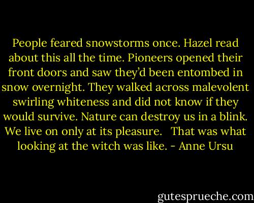 People feared snowstorms once. Hazel read about this all the time. Pioneers opened their front doors and saw they’d been entombed in snow overnight. They walked across malevolent swirling whiteness and did not know if they would survive. Nature can destroy us in a blink. We live on only at its pleasure. <br /><br />That was what looking at the witch was like. - Anne Ursu