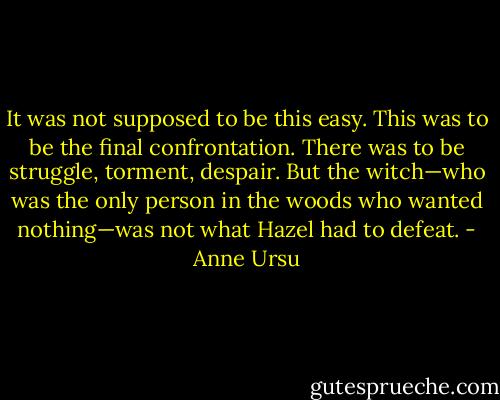 It was not supposed to be this easy. This was to be the final confrontation. There was to be struggle, torment, despair. But the witch—who was the only person in the woods who wanted nothing—was not what Hazel had to defeat. - Anne Ursu