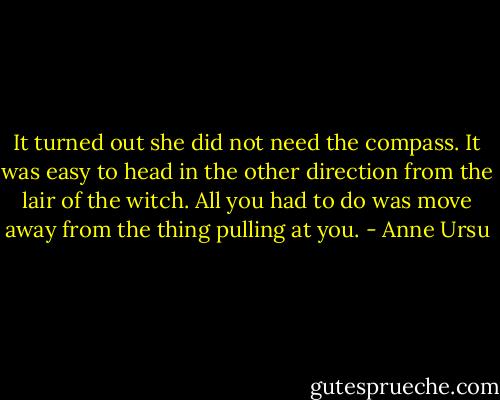 It turned out she did not need the compass. It was easy to head in the other direction from the lair of the witch. All you had to do was move away from the thing pulling at you. - Anne Ursu
