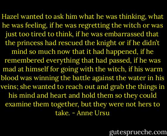 Hazel wanted to ask him what he was thinking, what he was feeling, if he was regretting the witch or was just too tired to think, if he was embarrassed that the princess had rescued the knight or if he didn’t mind so much now that it had happened, if he remembered everything that had passed, if he was mad at himself for going with the witch, if his warm blood was winning the battle against the water in his veins; she wanted to reach out and grab the things in his mind and heart and hold them so they could examine them together, but they were not hers to take. - Anne Ursu
