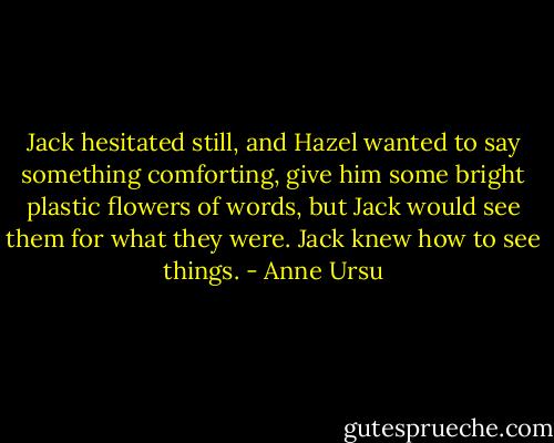 Jack hesitated still, and Hazel wanted to say something comforting, give him some bright plastic flowers of words, but Jack would see them for what they were. Jack knew how to see things. - Anne Ursu