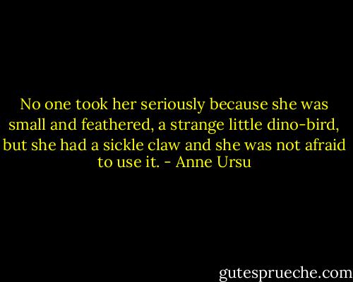 No one took her seriously because she was small and feathered, a strange little dino-bird, but she had a sickle claw and she was not afraid to use it. - Anne Ursu
